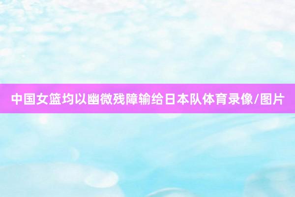 中国女篮均以幽微残障输给日本队体育录像/图片