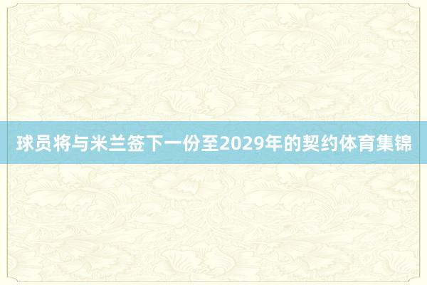 球员将与米兰签下一份至2029年的契约体育集锦