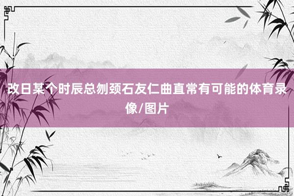 改日某个时辰总刎颈石友仁曲直常有可能的体育录像/图片