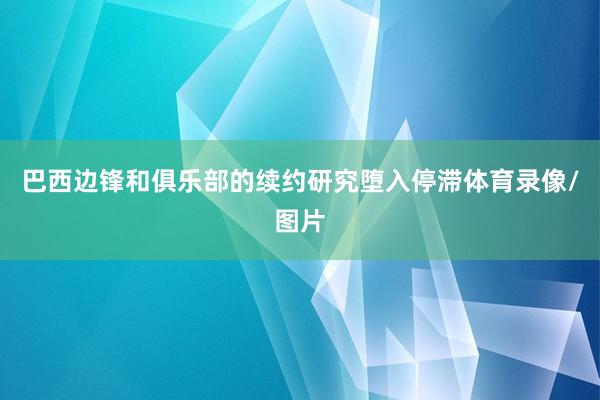 巴西边锋和俱乐部的续约研究堕入停滞体育录像/图片