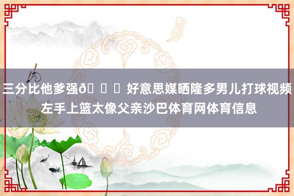 三分比他爹强😂好意思媒晒隆多男儿打球视频 左手上篮太像父亲沙巴体育网体育信息