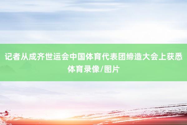 记者从成齐世运会中国体育代表团缔造大会上获悉体育录像/图片