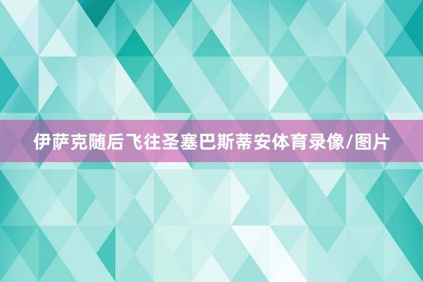 伊萨克随后飞往圣塞巴斯蒂安体育录像/图片