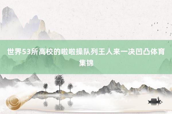 世界53所高校的啦啦操队列王人来一决凹凸体育集锦