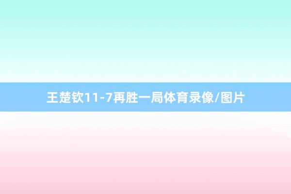 王楚钦11-7再胜一局体育录像/图片