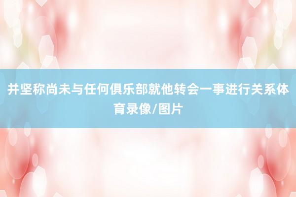 并坚称尚未与任何俱乐部就他转会一事进行关系体育录像/图片