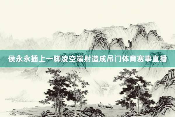 侯永永插上一脚凌空端射造成吊门体育赛事直播