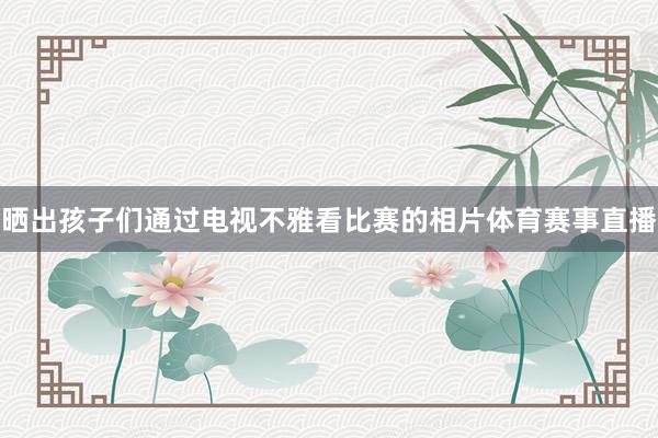 晒出孩子们通过电视不雅看比赛的相片体育赛事直播