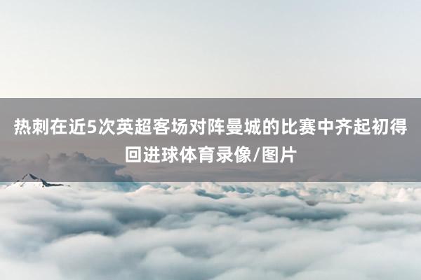 热刺在近5次英超客场对阵曼城的比赛中齐起初得回进球体育录像/图片