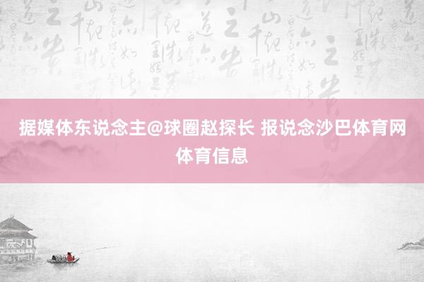 据媒体东说念主@球圈赵探长 报说念沙巴体育网体育信息