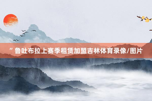 ”鲁吐布拉上赛季租赁加盟吉林体育录像/图片