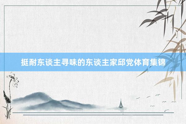 挺耐东谈主寻味的东谈主家邱党体育集锦