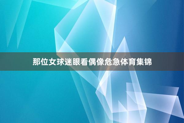 那位女球迷眼看偶像危急体育集锦