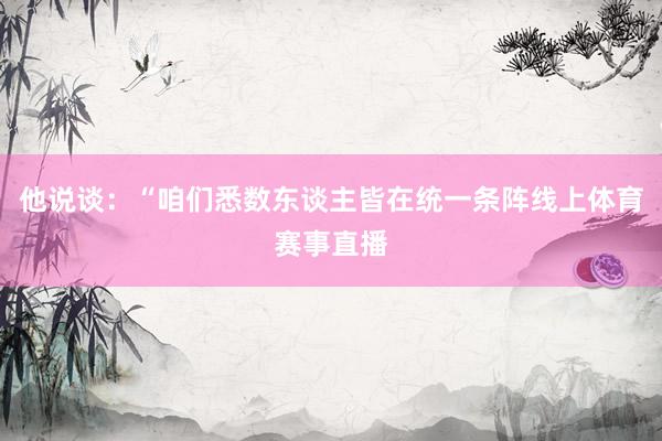 他说谈：“咱们悉数东谈主皆在统一条阵线上体育赛事直播
