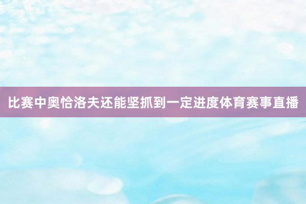 比赛中奥恰洛夫还能坚抓到一定进度体育赛事直播