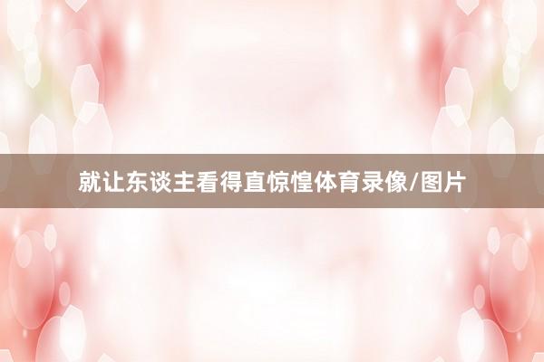 就让东谈主看得直惊惶体育录像/图片