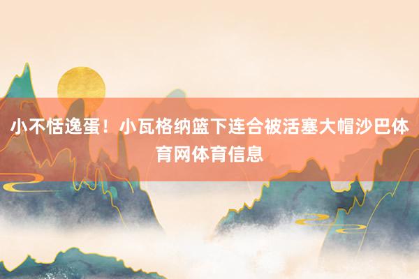 小不恬逸蛋！小瓦格纳篮下连合被活塞大帽沙巴体育网体育信息