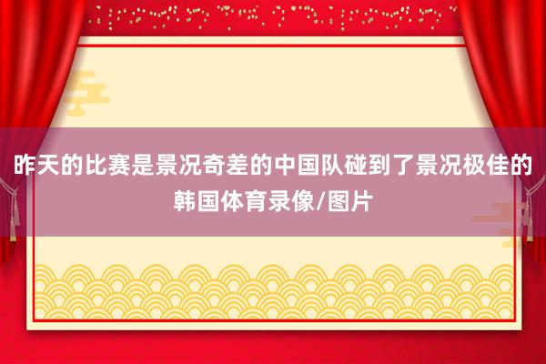 昨天的比赛是景况奇差的中国队碰到了景况极佳的韩国体育录像/图片