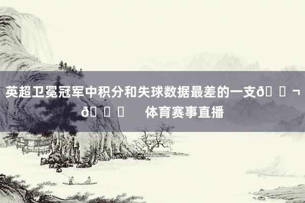 英超卫冕冠军中积分和失球数据最差的一支😬📉 体育赛事直播