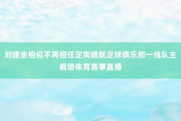 刘建业相似不再担任定南赣联足球俱乐部一线队主栽培体育赛事直播