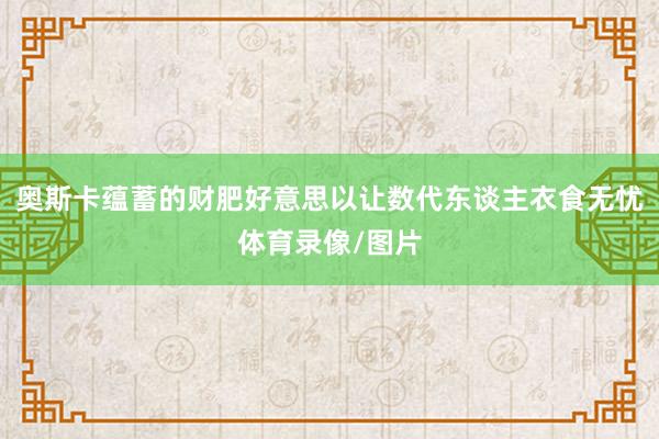 奥斯卡蕴蓄的财肥好意思以让数代东谈主衣食无忧体育录像/图片