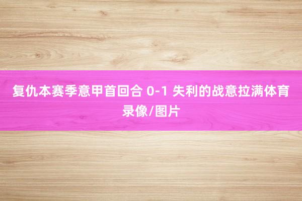 复仇本赛季意甲首回合 0-1 失利的战意拉满体育录像/图片