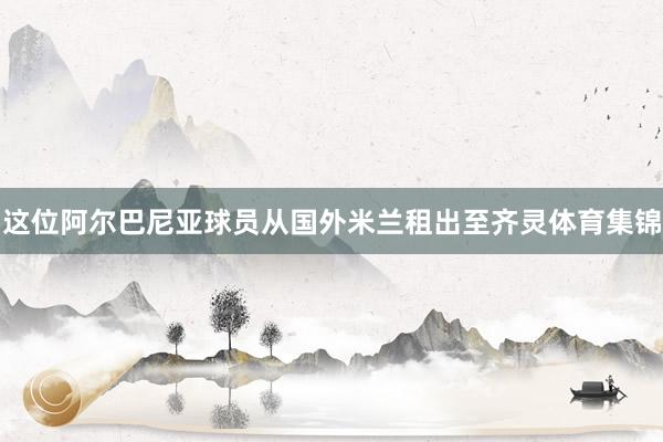 这位阿尔巴尼亚球员从国外米兰租出至齐灵体育集锦