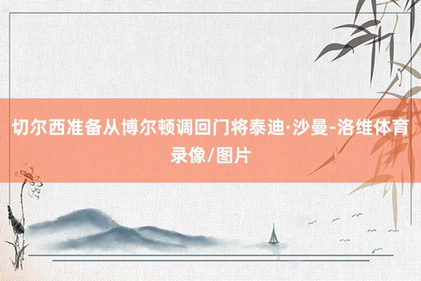 切尔西准备从博尔顿调回门将泰迪·沙曼-洛维体育录像/图片