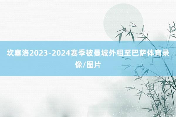 坎塞洛2023-2024赛季被曼城外租至巴萨体育录像/图片
