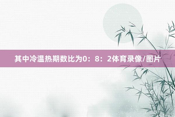 其中冷温热期数比为0：8：2体育录像/图片