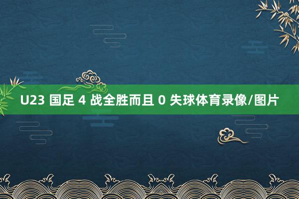 U23 国足 4 战全胜而且 0 失球体育录像/图片