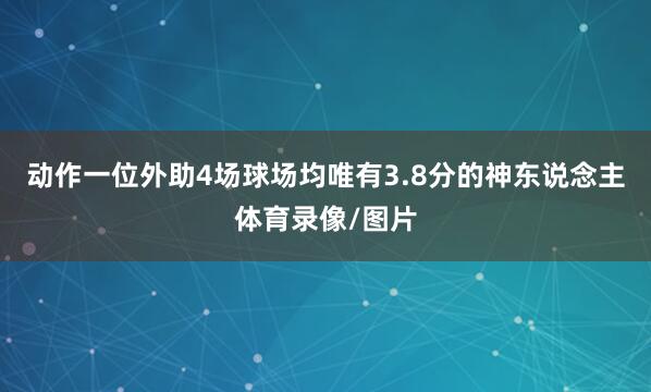 动作一位外助4场球场均唯有3.8分的神东说念主体育录像/图片
