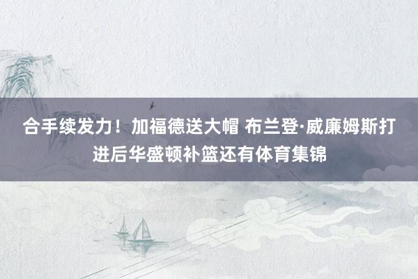 合手续发力！加福德送大帽 布兰登·威廉姆斯打进后华盛顿补篮还有体育集锦