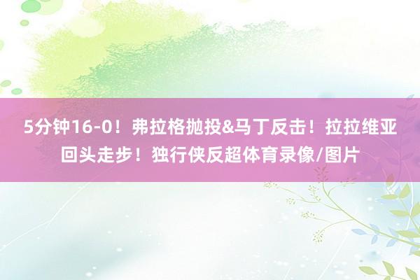 5分钟16-0！弗拉格抛投&马丁反击！拉拉维亚回头走步！独行侠反超体育录像/图片