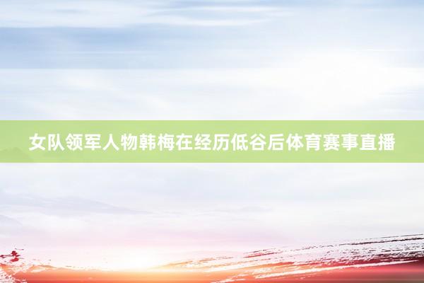 女队领军人物韩梅在经历低谷后体育赛事直播