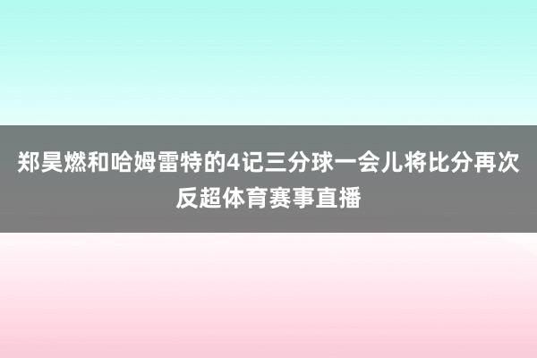 郑昊燃和哈姆雷特的4记三分球一会儿将比分再次反超体育赛事直播