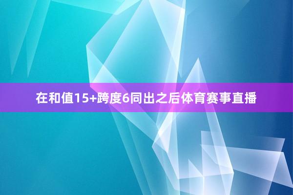 在和值15+跨度6同出之后体育赛事直播