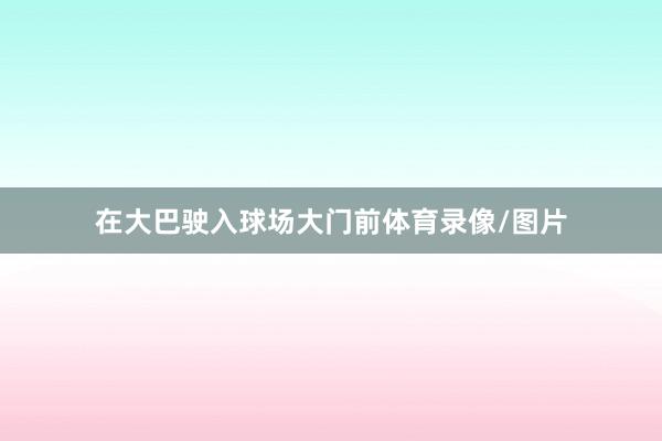 在大巴驶入球场大门前体育录像/图片