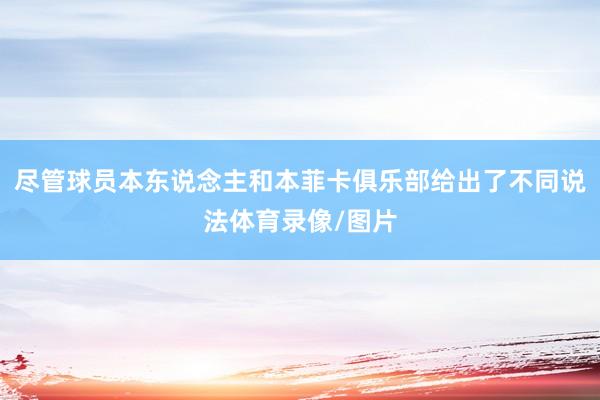 尽管球员本东说念主和本菲卡俱乐部给出了不同说法体育录像/图片