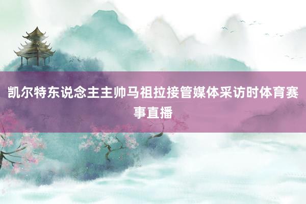 凯尔特东说念主主帅马祖拉接管媒体采访时体育赛事直播