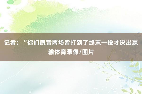 记者：“你们夙昔两场皆打到了终末一投才决出赢输体育录像/图片