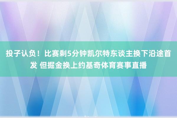 投子认负!比赛剩5分钟凯尔特东谈主换下沿途首发 但掘金换上约基奇体育赛事直播