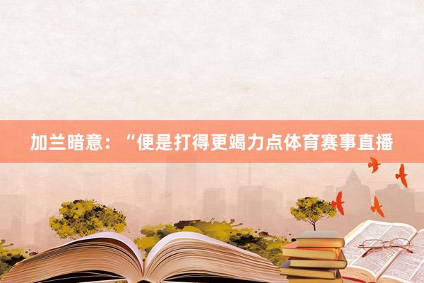 加兰暗意：“便是打得更竭力点体育赛事直播