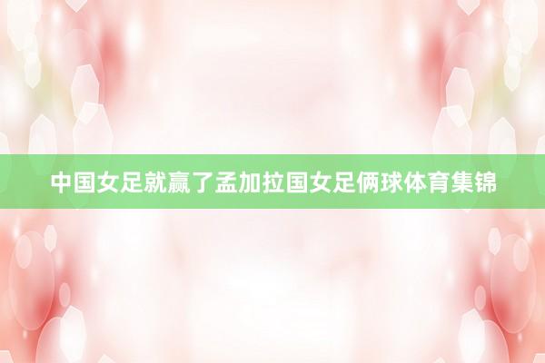 中国女足就赢了孟加拉国女足俩球体育集锦