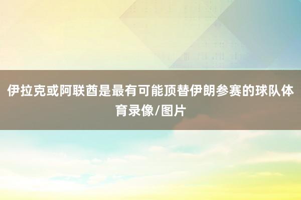伊拉克或阿联酋是最有可能顶替伊朗参赛的球队体育录像/图片