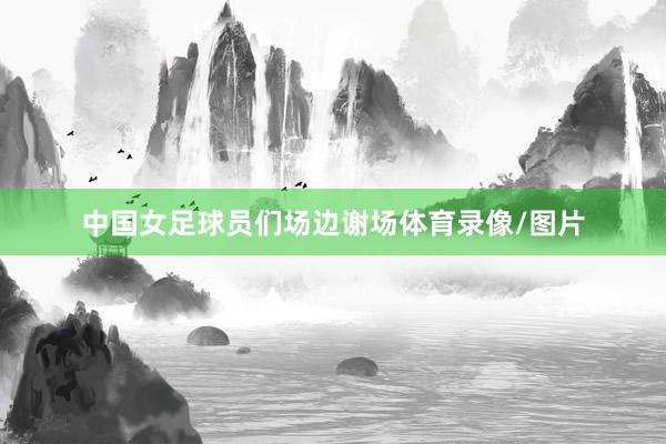 中国女足球员们场边谢场体育录像/图片