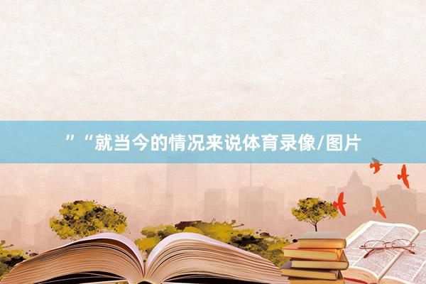 ”“就当今的情况来说体育录像/图片