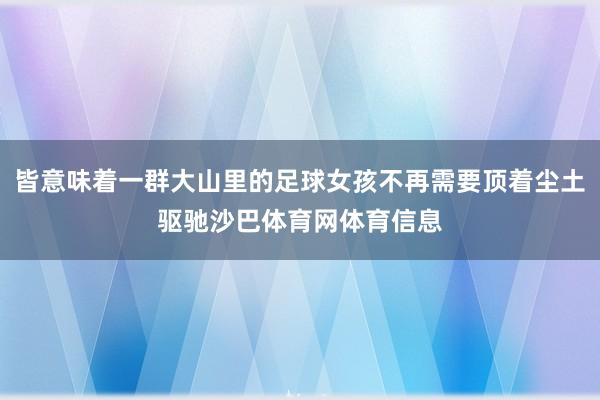 皆意味着一群大山里的足球女孩不再需要顶着尘土驱驰沙巴体育网体育信息