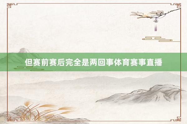 但赛前赛后完全是两回事体育赛事直播
