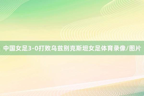 中国女足3-0打败乌兹别克斯坦女足体育录像/图片